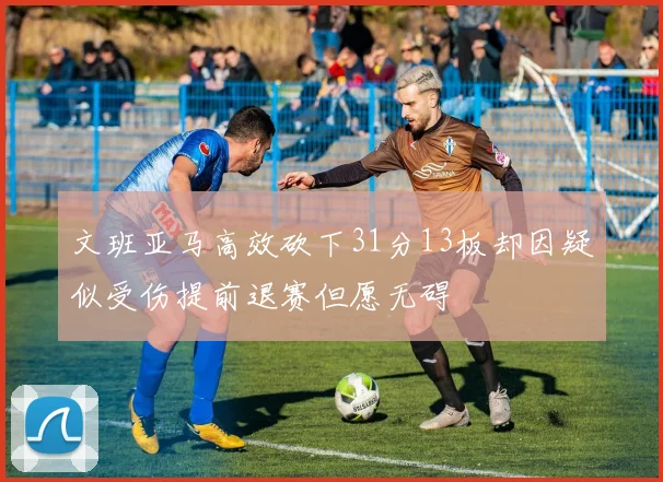 文班亚马高效砍下31分13板却因疑似受伤提前退赛但愿无碍