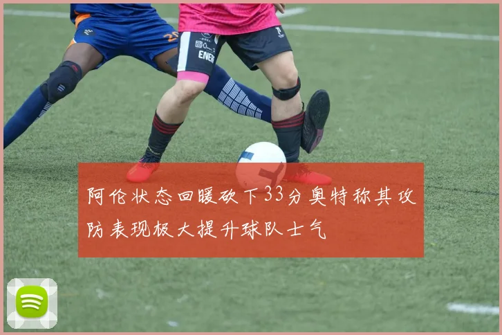 阿伦状态回暖砍下33分奥特称其攻防表现极大提升球队士气