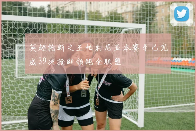 英超抢断之王帕利尼亚本赛季已完成39次抢断领跑全联盟