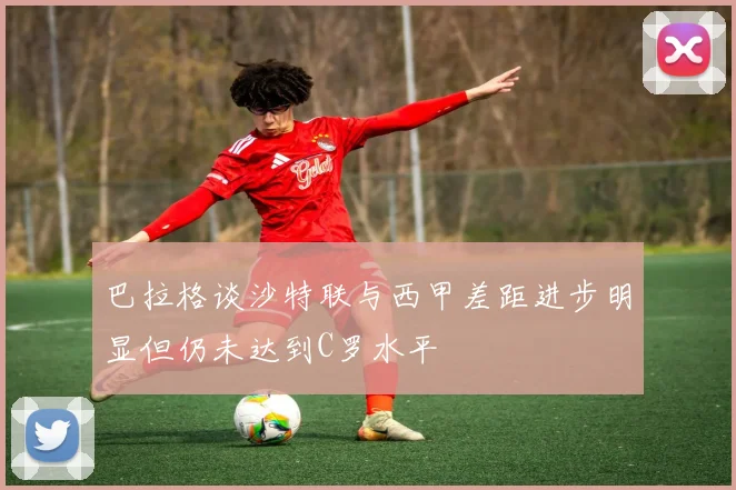 巴拉格谈沙特联与西甲差距进步明显但仍未达到C罗水平