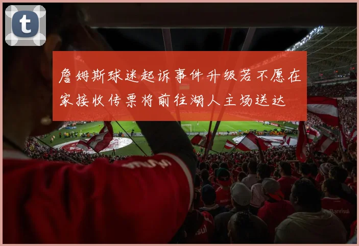 詹姆斯球迷起诉事件升级若不愿在家接收传票将前往湖人主场送达