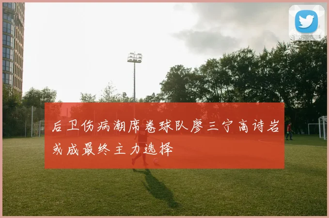 后卫伤病潮席卷球队廖三宁高诗岩或成最终主力选择