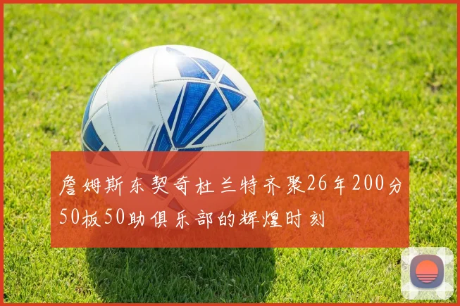 詹姆斯东契奇杜兰特齐聚26年200分50板50助俱乐部的辉煌时刻