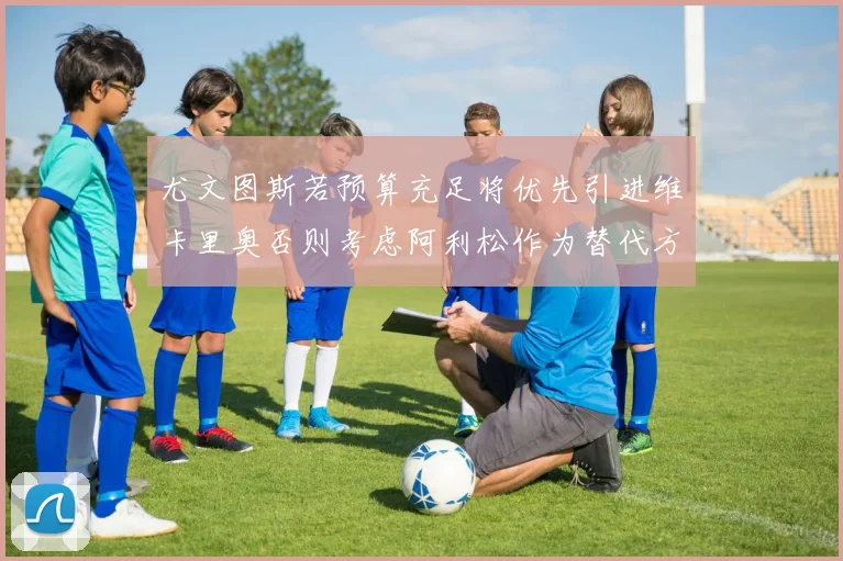 尤文图斯若预算充足将优先引进维卡里奥否则考虑阿利松作为替代方案