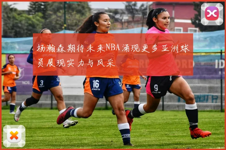 杨瀚森期待未来NBA涌现更多亚洲球员展现实力与风采