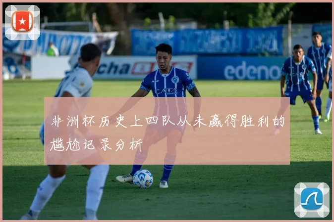 非洲杯历史上四队从未赢得胜利的尴尬记录分析