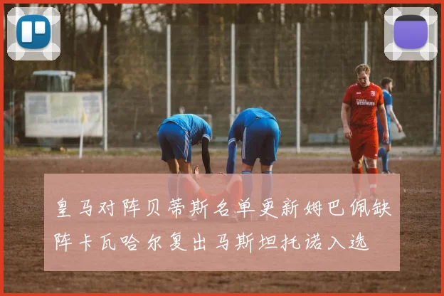 皇马对阵贝蒂斯名单更新姆巴佩缺阵卡瓦哈尔复出马斯坦托诺入选