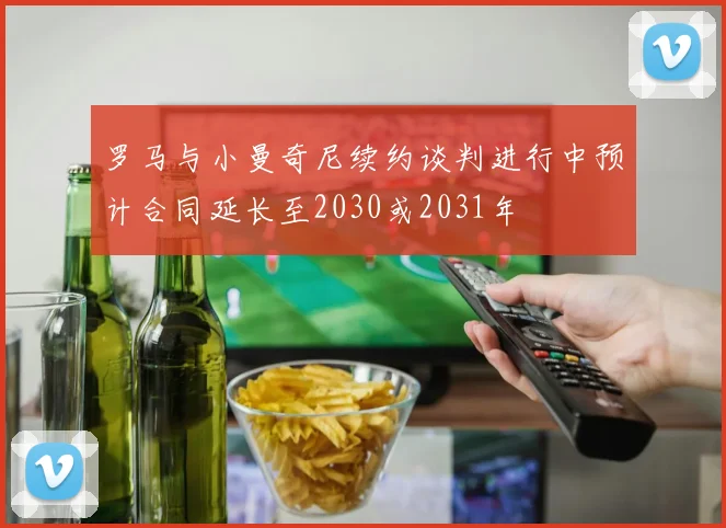 罗马与小曼奇尼续约谈判进行中预计合同延长至2030或2031年