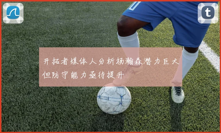 开拓者媒体人分析杨瀚森潜力巨大但防守能力亟待提升