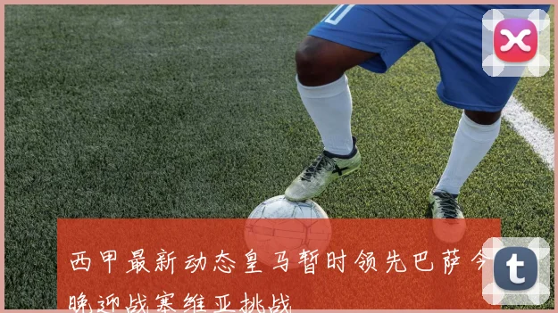 西甲最新动态皇马暂时领先巴萨今晚迎战塞维亚挑战