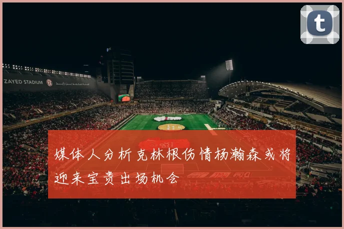 媒体人分析克林根伤情杨瀚森或将迎来宝贵出场机会