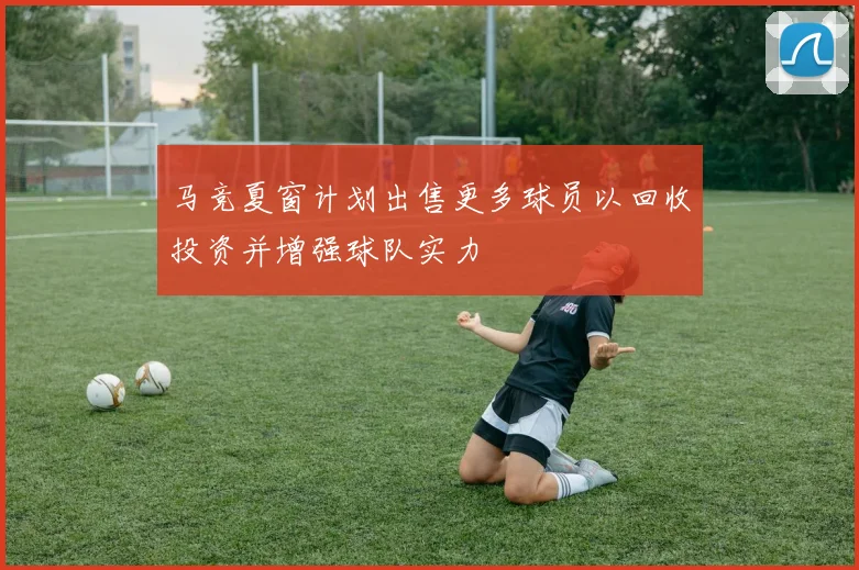 马竞夏窗计划出售更多球员以回收投资并增强球队实力