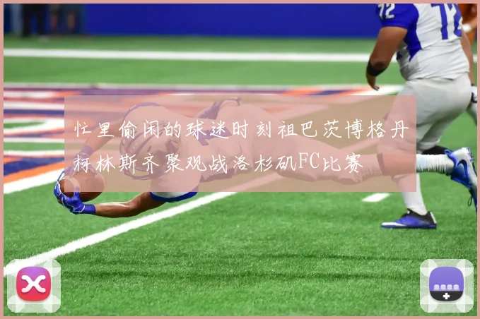 忙里偷闲的球迷时刻祖巴茨博格丹柯林斯齐聚观战洛杉矶FC比赛