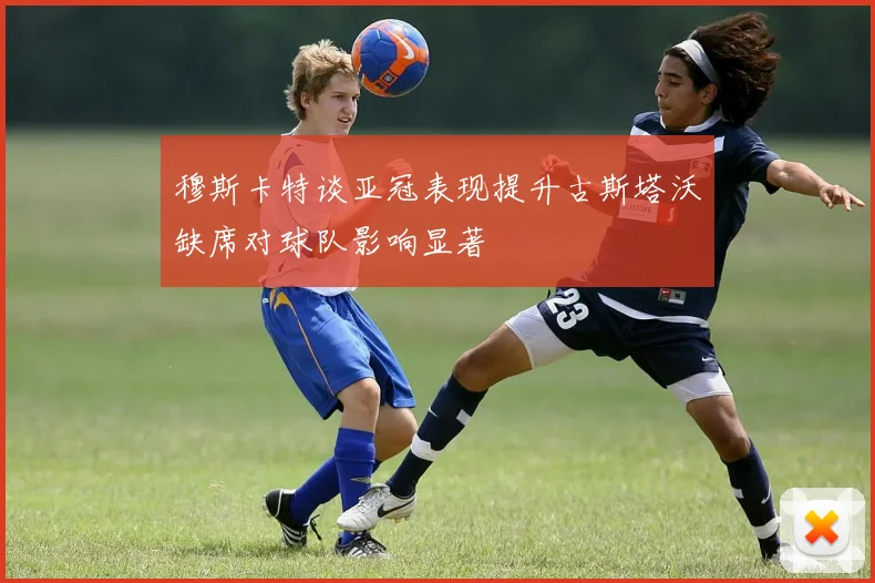 穆斯卡特谈亚冠表现提升古斯塔沃缺席对球队影响显著