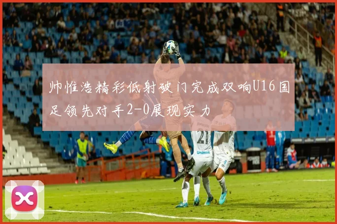 帅惟浩精彩低射破门完成双响U16国足领先对手2-0展现实力
