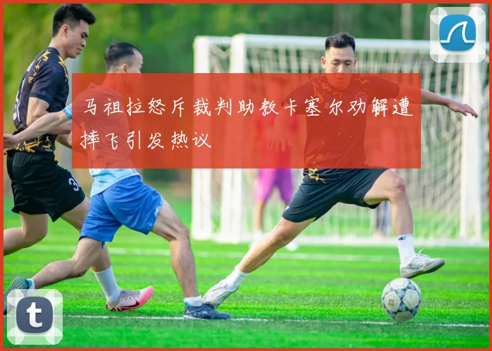 马祖拉怒斥裁判助教卡塞尔劝解遭摔飞引发热议