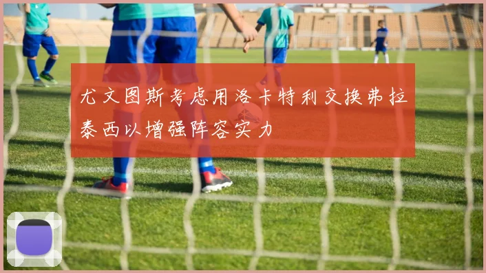 尤文图斯考虑用洛卡特利交换弗拉泰西以增强阵容实力
