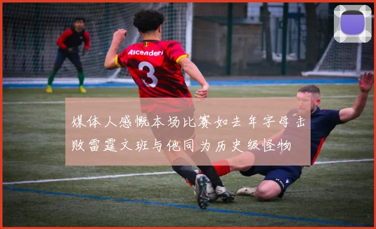 媒体人感慨本场比赛如去年字母击败雷霆文班与他同为历史级怪物