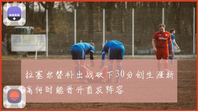 拉塞尔替补出战砍下30分创生涯新高何时能晋升首发阵容