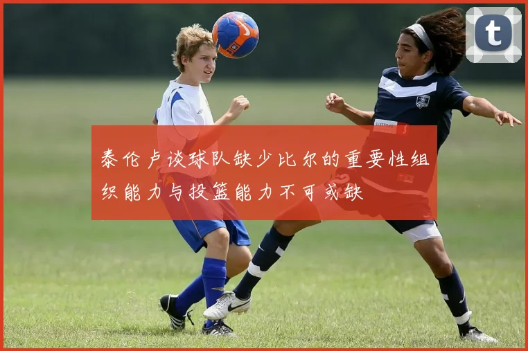 泰伦卢谈球队缺少比尔的重要性组织能力与投篮能力不可或缺