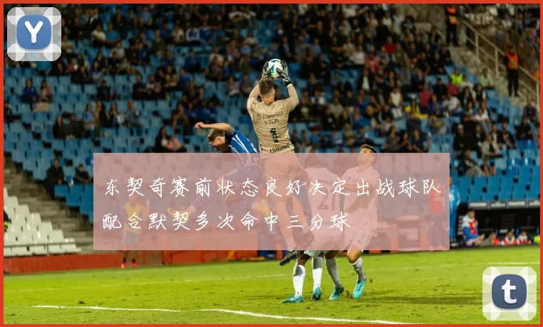 东契奇赛前状态良好决定出战球队配合默契多次命中三分球