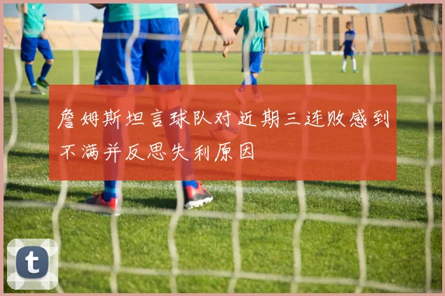 詹姆斯坦言球队对近期三连败感到不满并反思失利原因