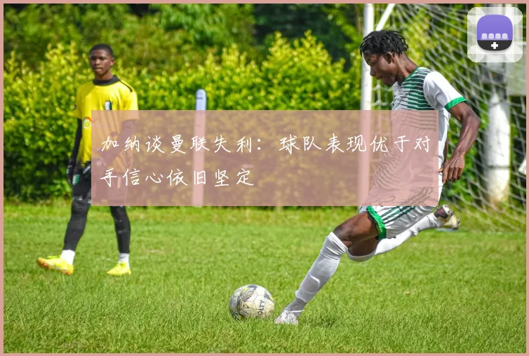 加纳谈曼联失利：球队表现优于对手信心依旧坚定