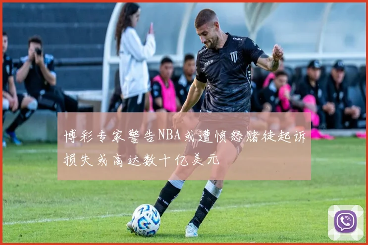 博彩专家警告NBA或遭愤怒赌徒起诉损失或高达数十亿美元