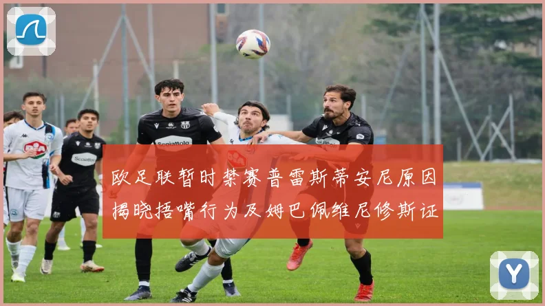 欧足联暂时禁赛普雷斯蒂安尼原因揭晓捂嘴行为及姆巴佩维尼修斯证词分析