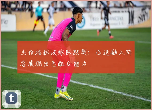 杰伦格林谈球队默契：迅速融入阵容展现出色配合能力