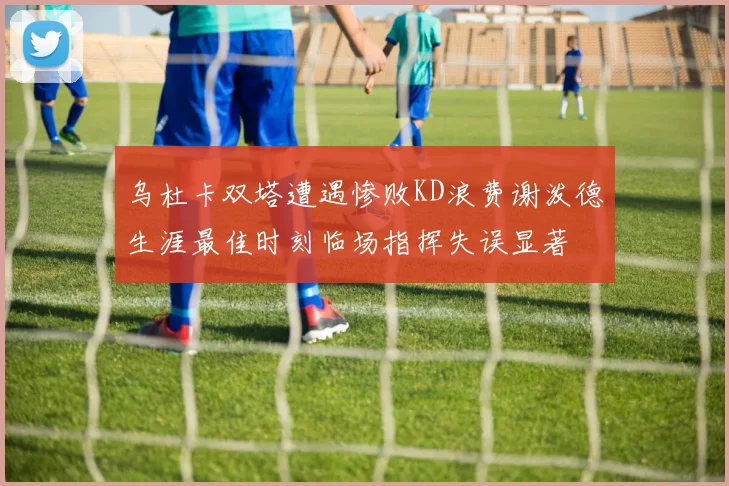 乌杜卡双塔遭遇惨败KD浪费谢泼德生涯最佳时刻临场指挥失误显著