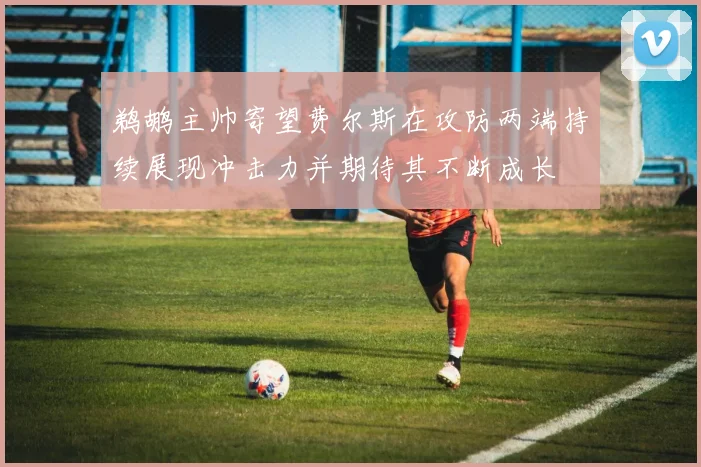 鹈鹕主帅寄望费尔斯在攻防两端持续展现冲击力并期待其不断成长