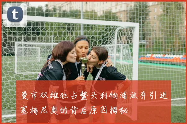 曼市双雄独占鳌头利物浦放弃引进塞梅尼奥的背后原因揭秘