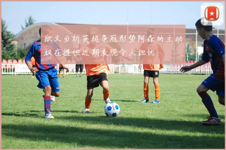 欧文分析英超争冠形势阿森纳主动权在握但近期表现令人担忧
