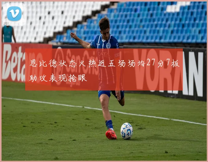 恩比德状态火热近五场场均27分7板助攻表现抢眼