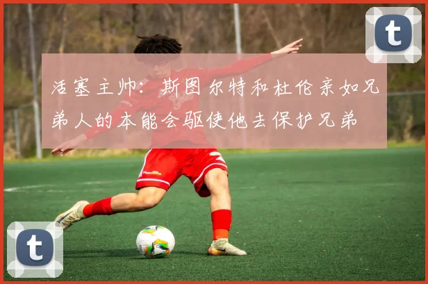 活塞主帅：斯图尔特和杜伦亲如兄弟人的本能会驱使他去保护兄弟